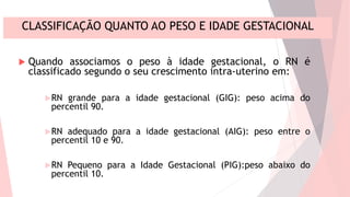 CLASSIFICAÇÃO QUANTO AO PESO E IDADE GESTACIONAL
 Quando associamos o peso à idade gestacional, o RN é
classificado segundo o seu crescimento intra-uterino em:
RN grande para a idade gestacional (GIG): peso acima do
percentil 90.
RN adequado para a idade gestacional (AIG): peso entre o
percentil 10 e 90.
RN Pequeno para a Idade Gestacional (PIG):peso abaixo do
percentil 10.
 