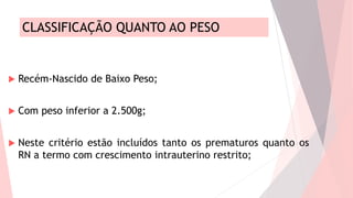 CLASSIFICAÇÃO QUANTO AO PESO
 Recém-Nascido de Baixo Peso;
 Com peso inferior a 2.500g;
 Neste critério estão incluídos tanto os prematuros quanto os
RN a termo com crescimento intrauterino restrito;
 