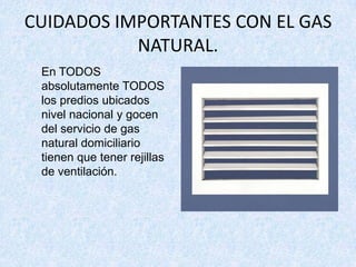 CUIDADOS IMPORTANTES CON EL GAS
           NATURAL.
 En TODOS
 absolutamente TODOS
 los predios ubicados
 nivel nacional y gocen
 del servicio de gas
 natural domiciliario
 tienen que tener rejillas
 de ventilación.
 