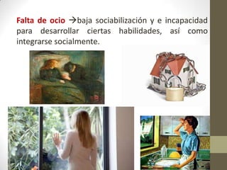 Falta de ocio baja sociabilización y e incapacidad
para desarrollar ciertas habilidades, así como
integrarse socialmente.

 