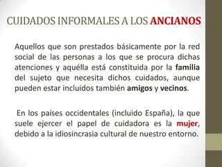 CUIDADOS INFORMALES A LOS ANCIANOS
Aquellos que son prestados básicamente por la red
social de las personas a los que se procura dichas
atenciones y aquélla está constituida por la familia
del sujeto que necesita dichos cuidados, aunque
pueden estar incluidos también amigos y vecinos.

En los países occidentales (incluido España), la que
suele ejercer el papel de cuidadora es la mujer,
debido a la idiosincrasia cultural de nuestro entorno.

 