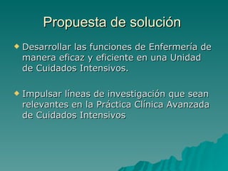 Propuesta de solución   Desarrollar las funciones de Enfermería de manera eficaz y eficiente en una Unidad de Cuidados Intensivos.  Impulsar líneas de investigación que sean relevantes en la Práctica Clínica Avanzada de Cuidados Intensivos 