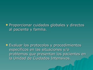 Proporcionar cuidados globales y directos al paciente y familia.  Evaluar los protocolos y procedimientos específicos en las situaciones y/o problemas que presentan los pacientes en la Unidad de Cuidados Intensivos.  