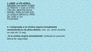 3.-ABRE LA VÍA AÉREA:
COLOCA UNA MANO SOBRE
LA FRENTE Y CON LA OTRA
TIRA DEL MENTÓN HACIA
ARRIBA, PARA EVITAR QUE
LA LENGUA IMPIDA EL PASO
DEL AIRE A LOS
PULMONES.
4.-Comprueba si la víctima respira normalmente
manteniendo la vía aérea abierta: (ver, oír, sentir durante
no más de 10 seg)
-Si la víctima respira normalmente: Colócala en posición
lateral de seguridad.
 