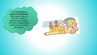 5.-Si la víctima no
respira normalmente:
Pide ayuda, llama al
ECU 911 o pide a
alguien que lo haga e
inicia 30 compresiones
torácicas en el centro
del pecho.
 