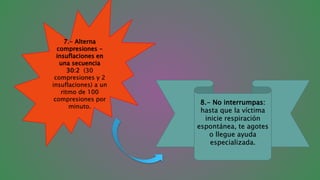 7.- Alterna
compresiones -
insuflaciones en
una secuencia
30:2 (30
compresiones y 2
insuflaciones) a un
ritmo de 100
compresiones por
minuto.
8.- No interrumpas:
hasta que la víctima
inicie respiración
espontánea, te agotes
o llegue ayuda
especializada.
 