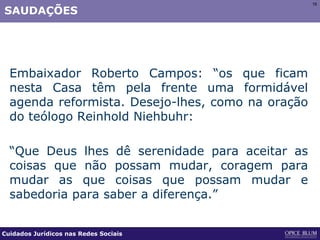 15151515
SAUDAÇÕES
Embaixador Roberto Campos: “os que ficam
nesta Casa têm pela frente uma formidável
agenda reformista. Desejo-lhes, como na oração
do teólogo Reinhold Niehbuhr:
“Que Deus lhes dê serenidade para aceitar as
coisas que não possam mudar, coragem para
mudar as que coisas que possam mudar e
sabedoria para saber a diferença.”
Cuidados Jurídicos nas Redes Sociais
 