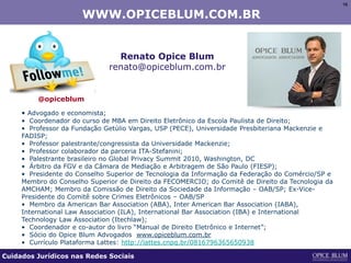 16161616
WWW.OPICEBLUM.COM.BR
Renato Opice Blum
renato@opiceblum.com.br
• Advogado e economista;
• Coordenador do curso de MBA em Direito Eletrônico da Escola Paulista de Direito;
• Professor da Fundação Getúlio Vargas, USP (PECE), Universidade Presbiteriana Mackenzie e
FADISP;
• Professor palestrante/congressista da Universidade Mackenzie;
• Professor colaborador da parceria ITA-Stefanini;
• Palestrante brasileiro no Global Privacy Summit 2010, Washington, DC
• Árbitro da FGV e da Câmara de Mediação e Arbitragem de São Paulo (FIESP);
• Presidente do Conselho Superior de Tecnologia da Informação da Federação do Comércio/SP e
Membro do Conselho Superior de Direito da FECOMERCIO; do Comitê de Direito da Tecnologia da
AMCHAM; Membro da Comissão de Direito da Sociedade da Informação – OAB/SP; Ex-Vice-
Presidente do Comitê sobre Crimes Eletrônicos – OAB/SP
• Membro da American Bar Association (ABA), Inter American Bar Association (IABA),
International Law Association (ILA), International Bar Association (IBA) e International
Technology Law Association (Itechlaw);
• Coordenador e co-autor do livro “Manual de Direito Eletrônico e Internet”;
• Sócio do Opice Blum Advogados www.opiceblum.com.br
• Currículo Plataforma Lattes: http://lattes.cnpq.br/0816796365650938
@opiceblum
Cuidados Jurídicos nas Redes Sociais
 