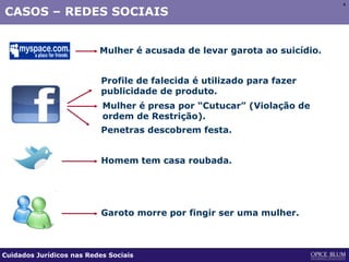 44
CASOS – REDES SOCIAIS
Mulher é acusada de levar garota ao suicídio.
Penetras descobrem festa.
Mulher é presa por “Cutucar” (Violação de
ordem de Restrição).
Profile de falecida é utilizado para fazer
publicidade de produto.
Homem tem casa roubada.
Garoto morre por fingir ser uma mulher.
Cuidados Jurídicos nas Redes Sociais
 