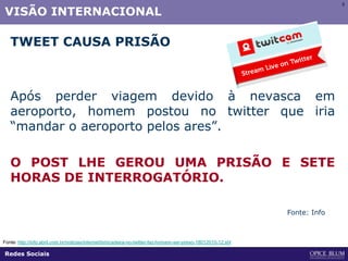5
VISÃO INTERNACIONAL
TWEET CAUSA PRISÃO
Após perder viagem devido à nevasca em
aeroporto, homem postou no twitter que iria
“mandar o aeroporto pelos ares”.
O POST LHE GEROU UMA PRISÃO E SETE
HORAS DE INTERROGATÓRIO.
Fonte: http://info.abril.com.br/noticias/internet/brincadeira-no-twitter-faz-homem-ser-preso-18012010-12.shl
Fonte: Info
Redes Sociais
 