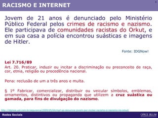 6
RACISMO E INTERNET
Jovem de 21 anos é denunciado pelo Ministério
Público Federal pelos crimes de racismo e nazismo.
Ele participava de comunidades racistas do Orkut, e
em sua casa a polícia encontrou suásticas e imagens
de Hitler.
Lei 7.716/89
Art. 20. Praticar, induzir ou incitar a discriminação ou preconceito de raça,
cor, etnia, religião ou procedência nacional.
Pena: reclusão de um a três anos e multa.
§ 1º Fabricar, comercializar, distribuir ou veicular símbolos, emblemas,
ornamentos, distintivos ou propaganda que utilizem a cruz suástica ou
gamada, para fins de divulgação do nazismo.
http://idgnow.uol.com.br/seguranca/2009/05/04/mpf-sp-denuncia-jovem-por-incitar-racismo-e-nazismo-no-orkut/
Fonte: IDGNow!
Redes Sociais
 