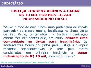 77
“Viúva e mãe de dois filhos, uma professora de escola
particular de classe média, localizada na Zona Leste
de São Paulo, tenta obter na Justiça indenização
contra três estudantes que, em 2005, criaram uma
comunidade no Orkut para hostilizá-la. Os
adolescentes foram obrigados pela Justiça a cumprir
medidas socioeducativas, e seus pais foram
condenados em primeira instância a pagar
indenização de R$ 10 mil, mas recorreram.”
JUSTIÇA CONDENA ALUNOS A PAGAR
R$ 10 MIL POR HOSTILIZAR
PROFESSORA NO ORKUT
http://g1.globo.com/Noticias/SaoPaulo/0,,MUL1369808-5605,00.html
Redes Sociais
JUDICIÁRIO
 