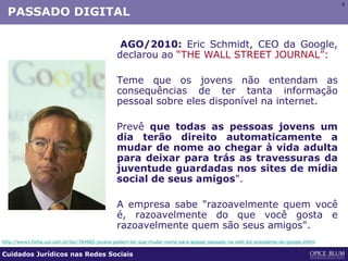 9
PASSADO DIGITAL
AGO/2010: Eric Schmidt, CEO da Google,
declarou ao “THE WALL STREET JOURNAL”:
Teme que os jovens não entendam as
consequências de ter tanta informação
pessoal sobre eles disponível na internet.
Prevê que todas as pessoas jovens um
dia terão direito automaticamente a
mudar de nome ao chegar à vida adulta
para deixar para trás as travessuras da
juventude guardadas nos sites de mídia
social de seus amigos".
A empresa sabe "razoavelmente quem você
é, razoavelmente do que você gosta e
razoavelmente quem são seus amigos".
http://www1.folha.uol.com.br/tec/784985-jovens-podem-ter-que-mudar-nome-para-apagar-passado-na-web-diz-presidente-do-google.shtml
Cuidados Jurídicos nas Redes Sociais
 