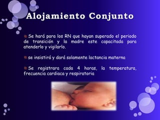 Alojamiento Conjunto 
Se hará para los RN que hayan superado el periodo 
de transición y la madre este capacitada para 
atenderlo y vigilarlo. 
se insistirá y dará solamente lactancia materna 
Se registrara cada 4 horas, la temperatura, 
frecuencia cardiaca y respiratoria 
 