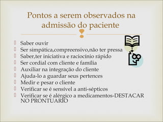 
 Saber ouvir
 Ser simpática,compreensivo,não ter pressa
 Saber,ter iniciativa e raciocínio rápido
 Ser cordial com cliente e família
 Auxiliar na integração do cliente
 Ajuda-lo a guardar seus pertences
 Medir e pesar o cliente
 Verificar se é sensível a anti-sépticos
 Verificar se é alérgico a medicamentos-DESTACAR
NO PRONTUARIO
Pontos a serem observados na
admissão do paciente
 