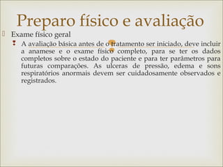 
 Exame físico geral
 A avaliação básica antes de o tratamento ser iniciado, deve incluir
a anamese e o exame físico completo, para se ter os dados
completos sobre o estado do paciente e para ter parâmetros para
futuras comparações. As ulceras de pressão, edema e sons
respiratórios anormais devem ser cuidadosamente observados e
registrados.
Preparo físico e avaliação
 