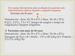 
Os exames laboratoriais para avaliação do paciente sem
intercorrências clínicas seguem o seguinte esquema:
Pacientes até 45 anos:
Hematócrito - (fem. De 39 a 47% e Masc. De 44 a 52%)
E.Q.U., E.P.F., T.S e T.C (tempo de sangria e tempo de
coagulação),Tipagem sangüínea.
 Pacientes com mais de 45 anos:
Hematócrito - (fem. De 39 a 47% e Masc. De 44 a 52%)
Dosagens de Na+ e K+ (Sódio – 135 a 145 mEq/dl e Potássio –
3,5 a 5,5 ,mEq/dl).
 