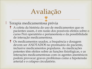  Terapia medicamentosa prévia
 A coleta da história do uso de medicamentos que os
pacientes usam, é em razão dos possíveis efeitos sobre o
curso Peri operatório e perianestesia e da possibilidade
de interação medicamentosa.
 Os medicamentos usados, a frequência e dosagem
devem ser ANOTADOS no prontuário do paciente,
inclusive medicamentos populares. As medicações
potentes têm efeitos sobre as funções fisiológicas, e as
interações medicamentosas com os agentes anestésicos
podem provocar graves problemas como a hipotensão
arterial e o colapso circulatório.
Avaliação
 