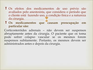 
 Os efeitos dos medicamentos de uso prévio são
avaliados pelo anestesista, que considera o período que
o cliente está fazendo uso, a condição física e a natureza
da cirurgia.
 Os medicamentos que causam preocupação em
particular são:
Corticosteróides adrenais – não devem ser suspensos
abruptamente antes da cirurgia. O paciente que os toma
pode sofrer colapso vascular se os mesmos forem
suspensos subitamente. Portanto, os mesmos devem ser
administrados antes e depois da cirurgia.
 