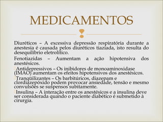 
Diuréticos – A excessiva depressão respiratória durante a
anestesia é causada pelos diuréticos tiaziada, isto resulta do
desequilíbrio eletrolítico.
Fenotiazidas – Aumentam a ação hipotensiva dos
anestésicos.
Antidepressivos – Os inibidores de monoaminoxidase
(IMAO) aumentam os efeitos hipotensivos dos anestésicos.
Tranqüilizantes – Os barbitúricos, diazepam e
clordiazepóxido podem provocar ansiedade, tensão e mesmo
convulsões se suspensos subitamente.
Insulina – A interação entre os anestésicos e a insulina deve
ser considerada quando o paciente diabético é submetido à
cirurgia.
MEDICAMENTOS
 