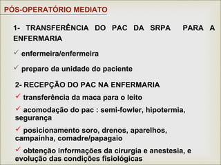 1- TRANSFERÊNCIA DO PAC DA SRPA PARA A
ENFERMARIA
 enfermeira/enfermeira
 preparo da unidade do paciente
PÓS-OPERATÓRIO MEDIATO
2- RECEPÇÃO DO PAC NA ENFERMARIA
 transferência da maca para o leito
 acomodação do pac : semi-fowler, hipotermia,
segurança
 posicionamento soro, drenos, aparelhos,
campainha, comadre/papagaio
 obtenção informações da cirurgia e anestesia, e
evolução das condições fisiológicas
 