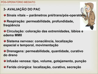 PÓS-OPERATÓRIO MEDIATO
3- AVALIAÇÃO DO PAC
Sinais vitais – parâmetros pré/trans/pós-operatório
Respiração: permeabilidade, profundidade,
freqüência
Circulação: coloração das extremidades, lábios e
edema MMII
Sistema nervoso: consciência, localização
espacial e temporal, movimentação
Drenagens: permeabilidade, quantidade, curativo
do dreno
Infusão venosa: tipo, volume, gotejamento, punção
Ferida cirúrgica: localização, curativo, secreção
 
