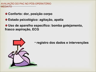 Conforto: dor, posição corpo
Estado psicológico: agitação, apatia
Uso de aparelho específico: bomba gotejamento,
frasco aspiração, ECG
AVALIAÇÃO DO PAC NO PÓS-OPERATÓRIO
MEDIATO
• registro dos dados e intervenções
 