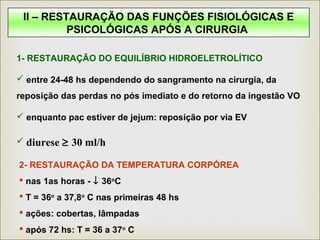 II – RESTAURAÇÃO DAS FUNÇÕES FISIOLÓGICAS E
PSICOLÓGICAS APÓS A CIRURGIA
1- RESTAURAÇÃO DO EQUILÍBRIO HIDROELETROLÍTICO
 entre 24-48 hs dependendo do sangramento na cirurgia, da
reposição das perdas no pós imediato e do retorno da ingestão VO
 enquanto pac estiver de jejum: reposição por via EV
 diurese ≥ 30 ml/h
2- RESTAURAÇÃO DA TEMPERATURA CORPÓREA
 nas 1as horas - ↓ 36o
C
 T = 36o
a 37,8o
C nas primeiras 48 hs
 ações: cobertas, lâmpadas
 após 72 hs: T = 36 a 37o
C
 
