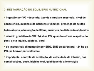 3- RESTAURAÇÃO DO EQUILIBRIO NUTRICIONAL
 ingestão por VO - depende: tipo de cirurgia e anestesia, nível de
consciência, ausência de náuseas e vômitos, presença de ruídos
hidro-aéreos, eliminação de flátus, ausência de distensão abdominal
 reinício gradativo da VO: 2-4 dias PO, quando retorna o apetite do
pac.: dieta líquida, pastosa, geral
 se impossível: alimentação por SNG, SNE ou parenteral - 24 hs de
PO (se houver peristaltismo)
 importante: controle da aceitação, da velocidade de infusão, das
complicações, peso, higiene oral, qualidade da alimentação
 