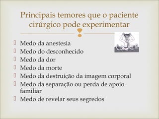 
 Medo da anestesia
 Medo do desconhecido
 Medo da dor
 Medo da morte
 Medo da destruição da imagem corporal
 Medo da separação ou perda de apoio
familiar
 Medo de revelar seus segredos
Principais temores que o paciente
cirúrgico pode experimentar
 