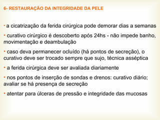 6- RESTAURAÇÃO DA INTEGRIDADE DA PELE
• a cicatrização da ferida cirúrgica pode demorar dias a semanas
• curativo cirúrgico é descoberto após 24hs - não impede banho,
movimentação e deambulação
• caso deva permanecer ocluído (há pontos de secreção), o
curativo deve ser trocado sempre que sujo, técnica asséptica
• a ferida cirúrgica deve ser avaliada diariamente
• nos pontos de inserção de sondas e drenos: curativo diário;
avaliar se há presença de secreção
• atentar para úlceras de pressão e integridade das mucosas
 
