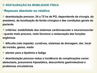 7- RESTAURAÇÃO DA MOBILIDADE FÍSICA
• Repouso absoluto ou relativo
 deambulação precoce: 24 a 72 hs de PO, dependendo da cirurgia, da
anestesia, da localização da ferida cirúrgica e das condições gerais do
paciente
 critérios: estabilidade dos sistemas cardiovascular e neuromuscular
- quanto mais precoce, mais favorece a restauração das funções
orgânicas
 dificulta (não impede): curativos, sistemas de drenagem, dor, local
da incisão, gesso, medo
 atentar para a lipotímia e fadiga
 deambulação precoce reduz a incidência de complicações como:
atelectasia, pneumonia hipostática, desconforto gastrintestinal e
problemas circulatórios
 