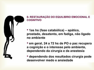 8- RESTAURAÇÃO DO EQUILIBRIO EMOCIONAL E
COGNITIVO
 1as hs (fase catabólica) – apático,
prostado, desatento, em fadiga, não ligado
no ambiente
 em geral, 24 a 72 hs de PO o pac recupera
a cognição e o interesse pelo ambiente,
dependendo da cirurgia e da anestesia
 dependendo dos resultados cirurgia pode
desenvolver medo e ansiedade
 