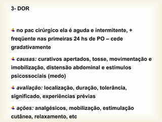 3- DOR
no pac cirúrgico ela é aguda e intermitente, +
freqüente nas primeiras 24 hs de PO – cede
gradativamente
causas: curativos apertados, tosse, movimentação e
imobilização, distensão abdominal e estímulos
psicossociais (medo)
avaliação: localização, duração, tolerância,
significado, experiências prévias
ações: analgésicos, mobilização, estimulação
cutânea, relaxamento, etc
 