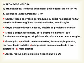 4- TROMBOSE VENOSA
a) Tromboflebite: trombose superficial, pode ocorrer até no 14o
PO
b) Trombose venosa profunda: TVP
Causas: lesão dos vasos por ataduras ou apoio nas pernas na SO,
retardo do fluxo sangüíneo das extremidades, imobilização
Grupo de risco: idosos, obesos, história de problemas arteriais
Sinais e sintomas: câimbra, dor e edema no membro - são
freqüentes nas cirurgias ortopédicas, da próstata, nas neurocirurgias
Prevenção: a) cuidado com contensões, deambulação precoce,
movimentação no leito; c) compressão pneumática desde o pré-
operatório; d) meia elástica
Ações: repouso, meia elástica, heparina EV ou SC
 