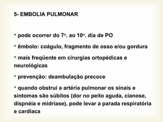 5- EMBOLIA PULMONAR
 pode ocorrer do 7o
. ao 10o
. dia de PO
 êmbolo: coágulo, fragmento de osso e/ou gordura
 mais freqüente em cirurgias ortopédicas e
neurológicas
 prevenção: deambulação precoce
 quando obstrui a artéria pulmonar os sinais e
sintomas são súbitos (dor no peito aguda, cianose,
dispnéia e midríase), pode levar a parada respiratória
e cardíaca
 