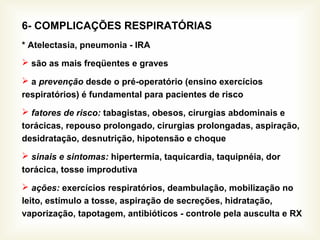 6- COMPLICAÇÕES RESPIRATÓRIAS
* Atelectasia, pneumonia - IRA
 são as mais freqüentes e graves
 a prevenção desde o pré-operatório (ensino exercícios
respiratórios) é fundamental para pacientes de risco
 fatores de risco: tabagistas, obesos, cirurgias abdominais e
torácicas, repouso prolongado, cirurgias prolongadas, aspiração,
desidratação, desnutrição, hipotensão e choque
 sinais e sintomas: hipertermia, taquicardia, taquipnéia, dor
torácica, tosse improdutiva
 ações: exercícios respiratórios, deambulação, mobilização no
leito, estímulo a tosse, aspiração de secreções, hidratação,
vaporização, tapotagem, antibióticos - controle pela ausculta e RX
 