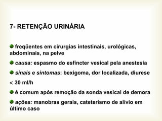 7- RETENÇÃO URINÁRIA
freqüentes em cirurgias intestinais, urológicas,
abdominais, na pelve
causa: espasmo do esfíncter vesical pela anestesia
sinais e sintomas: bexigoma, dor localizada, diurese
< 30 ml/h
é comum após remoção da sonda vesical de demora
ações: manobras gerais, cateterismo de alívio em
último caso
 