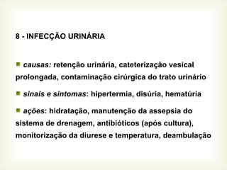 8 - INFECÇÃO URINÁRIA
causas: retenção urinária, cateterização vesical
prolongada, contaminação cirúrgica do trato urinário
sinais e sintomas: hipertermia, disúria, hematúria
ações: hidratação, manutenção da assepsia do
sistema de drenagem, antibióticos (após cultura),
monitorização da diurese e temperatura, deambulação
 