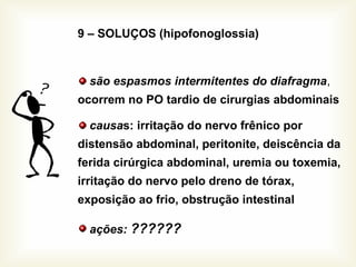 9 – SOLUÇOS (hipofonoglossia)
são espasmos intermitentes do diafragma,
ocorrem no PO tardio de cirurgias abdominais
causas: irritação do nervo frênico por
distensão abdominal, peritonite, deiscência da
ferida cirúrgica abdominal, uremia ou toxemia,
irritação do nervo pelo dreno de tórax,
exposição ao frio, obstrução intestinal
ações: ??????
 