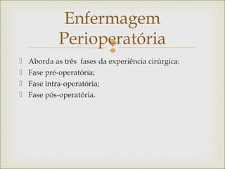 
 Aborda as três fases da experiência cirúrgica:
 Fase pré-operatória;
 Fase intra-operatória;
 Fase pós-operatória.
Enfermagem
Perioperatória
 