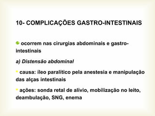 10- COMPLICAÇÕES GASTRO-INTESTINAIS
ocorrem nas cirurgias abdominais e gastro-
intestinais
a) Distensão abdominal
 causa: íleo paralítico pela anestesia e manipulação
das alças intestinais
 ações: sonda retal de alívio, mobilização no leito,
deambulação, SNG, enema
 