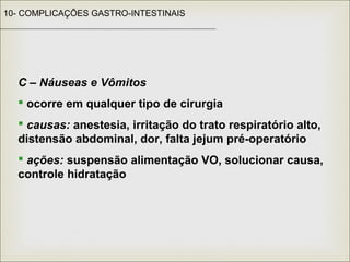 10- COMPLICAÇÕES GASTRO-INTESTINAIS
C – Náuseas e Vômitos
 ocorre em qualquer tipo de cirurgia
 causas: anestesia, irritação do trato respiratório alto,
distensão abdominal, dor, falta jejum pré-operatório
 ações: suspensão alimentação VO, solucionar causa,
controle hidratação
 