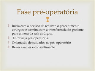 
 Inicia com a decisão de realizar o procedimento
cirúrgico e termina com a transferência do paciente
para a mesa da sala cirúrgica.
 Entrevista pré-operatória.
 Orientação de cuidados no pós-operatório
 Rever exames e consentimento
Fase pré-operatória
 