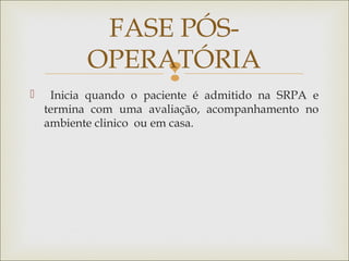 
 Inicia quando o paciente é admitido na SRPA e
termina com uma avaliação, acompanhamento no
ambiente clinico ou em casa.
FASE PÓS-
OPERATÓRIA
 