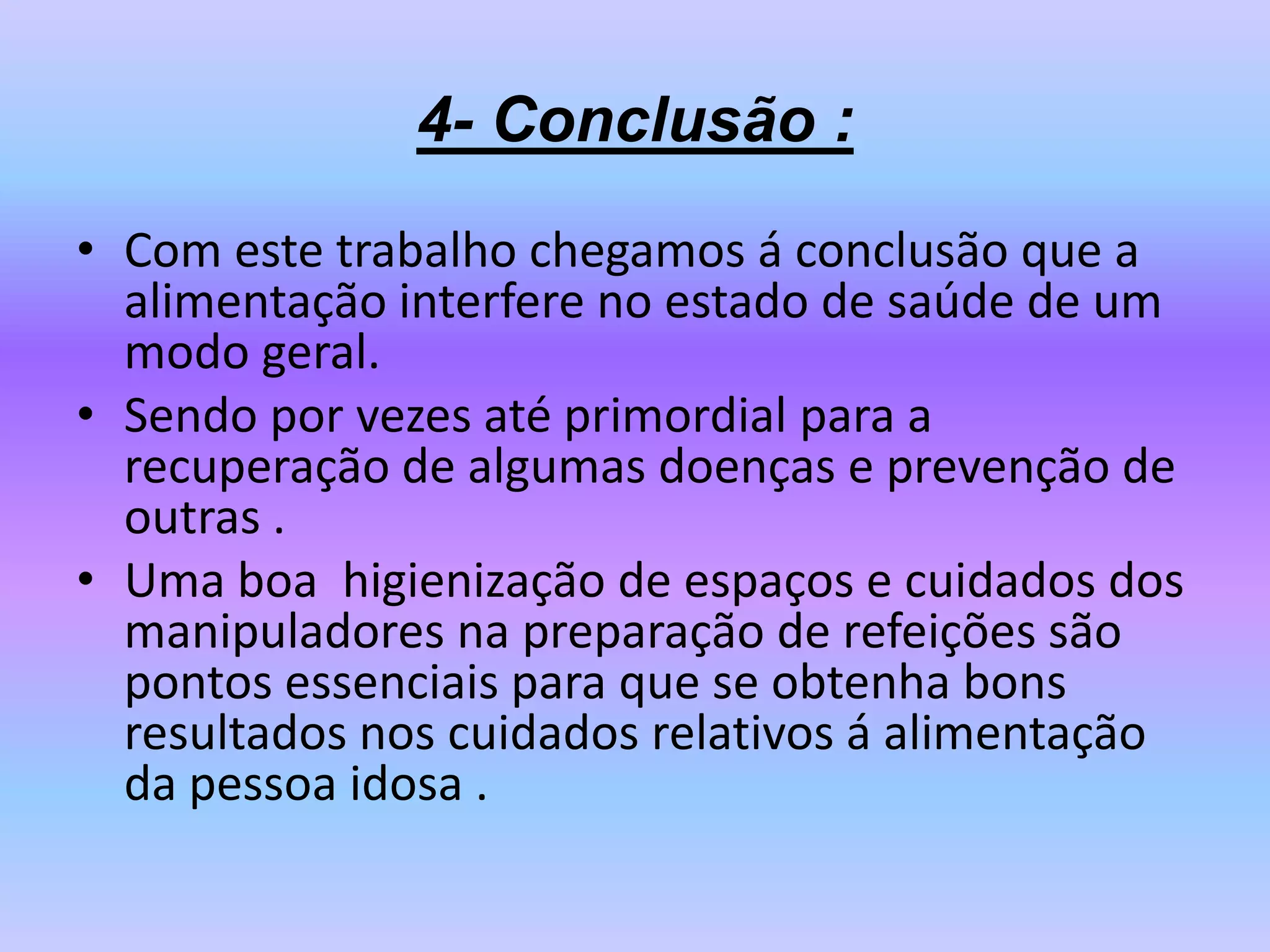 4- Conclusão :
• Com este trabalho chegamos á conclusão que a
  alimentação interfere no estado de saúde de um
  modo geral.
• Sendo por vezes até primordial para a
  recuperação de algumas doenças e prevenção de
  outras .
• Uma boa higienização de espaços e cuidados dos
  manipuladores na preparação de refeições são
  pontos essenciais para que se obtenha bons
  resultados nos cuidados relativos á alimentação
  da pessoa idosa .
 