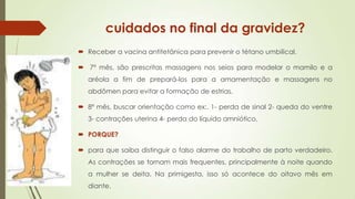 cuidados no final da gravidez?
 Receber a vacina antitetânica para prevenir o tétano umbilical.
 7º mês, são prescritas massagens nos seios para modelar o mamilo e a
aréola a fim de prepará-los para a amamentação e massagens no
abdômen para evitar a formação de estrias.
 8º mês, buscar orientação como ex:. 1- perda de sinal 2- queda do ventre
3- contrações uterina 4- perda do líquido amniótico,

 PORQUE?
 para que saiba distinguir o falso alarme do trabalho de parto verdadeiro.
As contrações se tornam mais frequentes, principalmente à noite quando

a mulher se deita. Na primigesta, isso só acontece do oitavo mês em
diante.

 