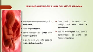 SINAIS QUE MOSTRAM QUE A HORA DO PARTO SE APROXIMA

 Você percebe que a barriga fica
mais baixa,
 você respira melhor,
 sente vontade de urinar com
mais frequência
 e pode sentir um certo peso na
região baixa do ventre.

 Com
barriga

maior
fica

frequência,
mais

tensa

sua
e

endurecida.
 São as contrações que, com a
aproximação

do

ficando mais fortes

parto,

vão

 