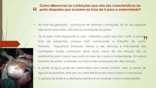 “

Como diferenciar as contrações que não são características do
parto daquelas que ocorrem na hora de ir para a maternidade?

• No final da gestação, costuma-se ter diversas contrações. Se no dia seguinte
não sentir mais nada, não são as contrações do parto.

•

”

Se ficarem mais frequentes e com intervalos cada vez mais curto, é preciso
ficar

de

Portanto,

sobreaviso,

porque

está

começando

o

trabalho

de

parto.

frequência (intervalo inferior a dez minutos) e intensidade das

contrações (cada contração deve durar cerca de um minuto) são os

parâmetros para indicar que está na hora de ir para a maternidade. Em pleno
trabalho de parto, ocorrerão no mínimo três contrações em dez minutos.
• A perda d’água pode ser confundida com perda urinária. Mas, a perda de
água é involuntária, não tem as características da urina (cheiro e coloração)
• A ruptura da bolsa e a dilatação pélvica é um sinal de ir para maternidade!

 