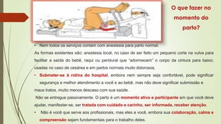 O que fazer no
momento do

parto?
• Nem todos os serviços contam com anestesia para parto normal.
As formas existentes são: anestesia local, no caso de ser feito um pequeno corte na vulva para

facilitar a saída do bebê, raqui ou peridural que “adormecem” o corpo da cintura para baixo;
usadas no caso de cesárea e em partos normais muito dolorosos.
• Submeter-se à rotina do hospital, embora nem sempre seja confortável, pode significar
segurança e melhor atendimento a você e ao bebê, mas não deve significar submissão e

maus tratos, muito menos descaso com sua saúde.
Não se entregue passivamente. O parto é um momento ativo e participante em que você deve
ajudar, manifestar-se, ser tratada com cuidado e carinho, ser informada, receber atenção.
•

Não é você que serve aos profissionais, mas eles a você, embora sua colaboração, calma e

compreensão sejam fundamentais para o trabalho deles.

 